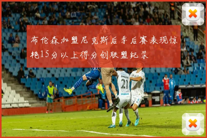 布伦森加盟尼克斯后季后赛表现惊艳15分以上得分创联盟纪录