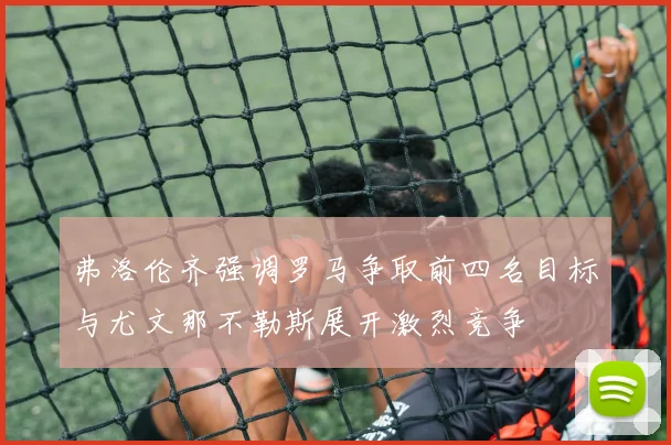 弗洛伦齐强调罗马争取前四名目标与尤文那不勒斯展开激烈竞争