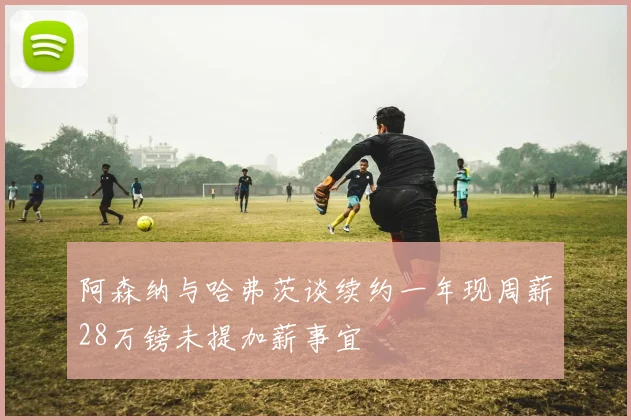 阿森纳与哈弗茨谈续约一年现周薪28万镑未提加薪事宜