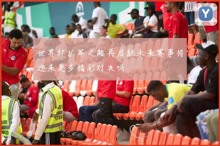 世界杯扩军之路再启航未来赛事将迎来更多精彩对决吗