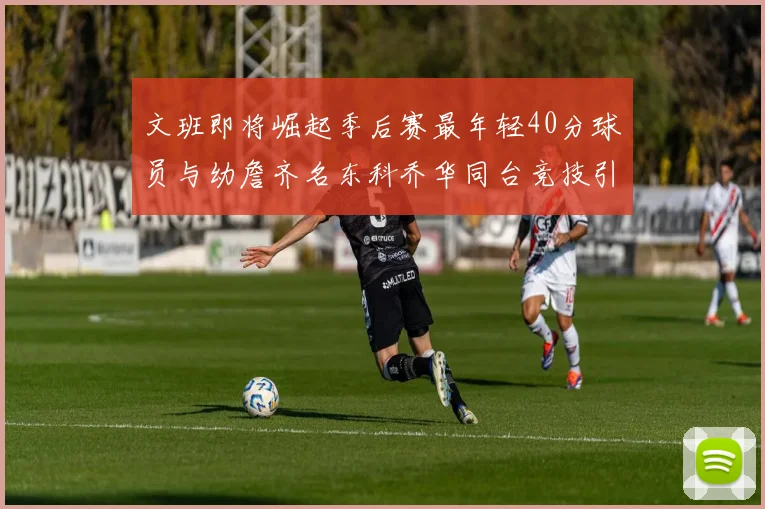 文班即将崛起季后赛最年轻40分球员与幼詹齐名东科乔华同台竞技引关注