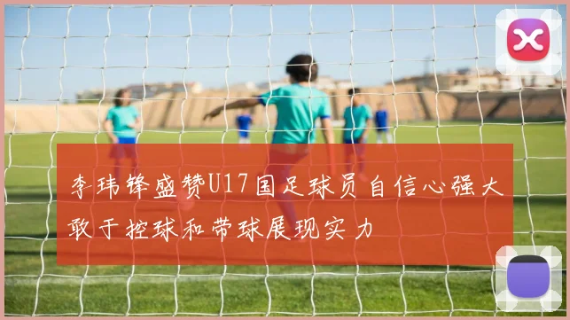 李玮锋盛赞U17国足球员自信心强大敢于控球和带球展现实力