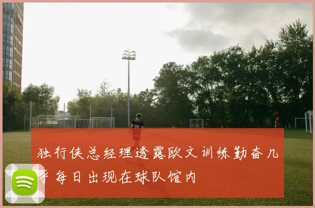 独行侠总经理透露欧文训练勤奋几乎每日出现在球队馆内