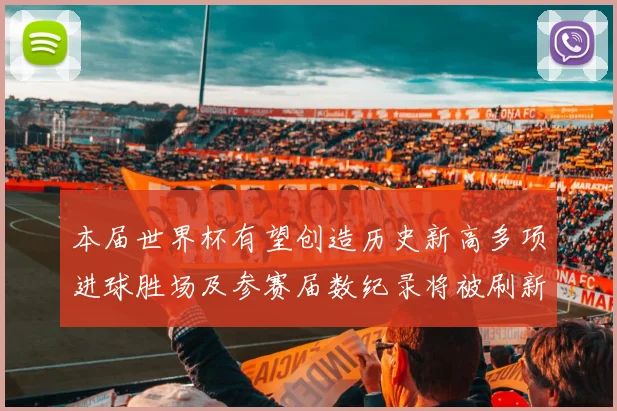 本届世界杯有望创造历史新高多项进球胜场及参赛届数纪录将被刷新