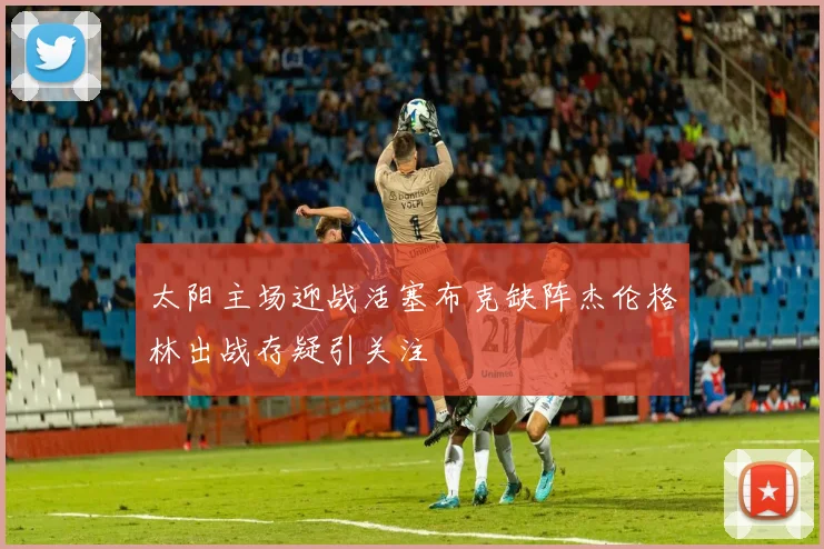 太阳主场迎战活塞布克缺阵杰伦格林出战存疑引关注