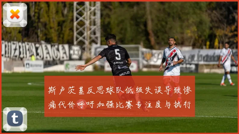 斯卢茨基反思球队低级失误导致惨痛代价呼吁加强比赛专注度与执行力